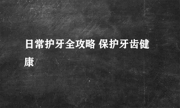 日常护牙全攻略 保护牙齿健康