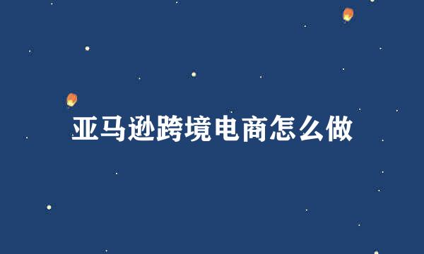 亚马逊跨境电商怎么做