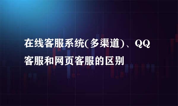 在线客服系统(多渠道)、QQ客服和网页客服的区别