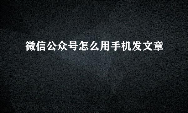微信公众号怎么用手机发文章