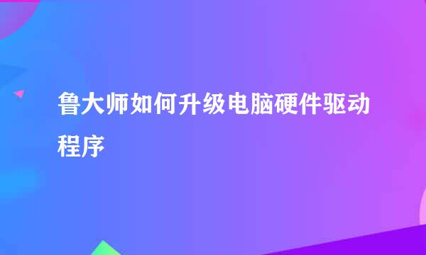 鲁大师如何升级电脑硬件驱动程序
