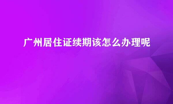 广州居住证续期该怎么办理呢