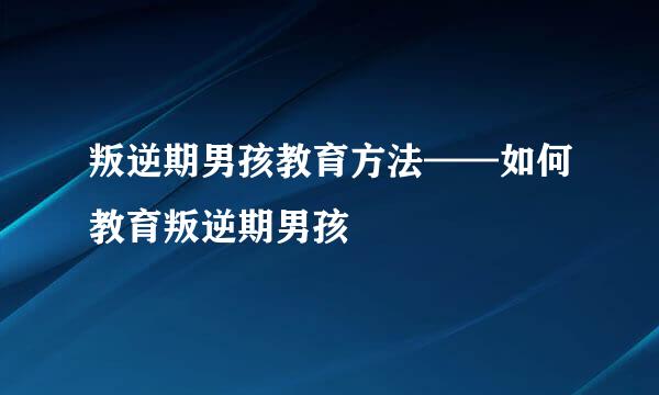叛逆期男孩教育方法——如何教育叛逆期男孩