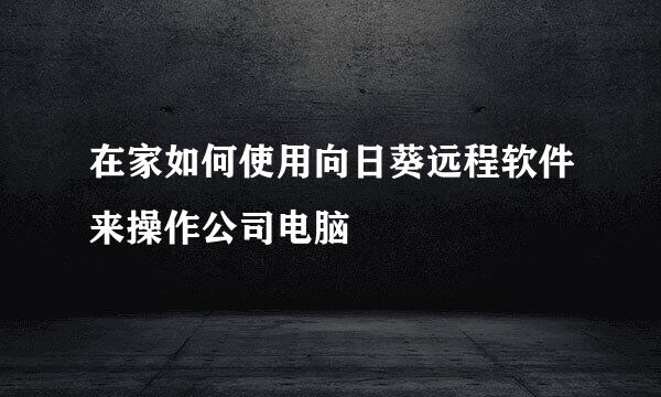 在家如何使用向日葵远程软件来操作公司电脑