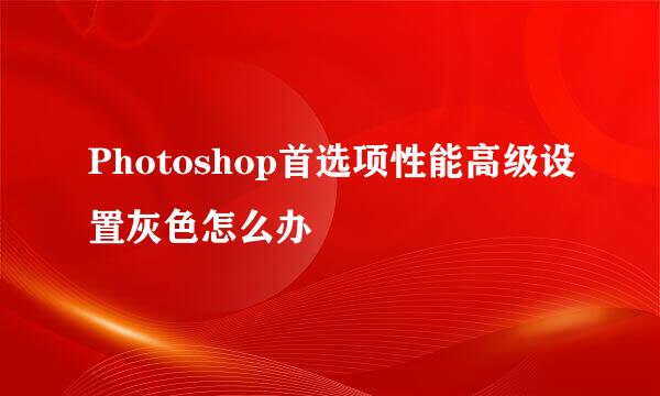 Photoshop首选项性能高级设置灰色怎么办