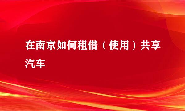 在南京如何租借（使用）共享汽车