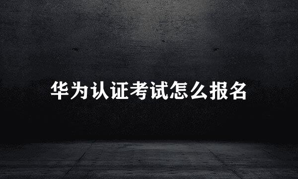 华为认证考试怎么报名