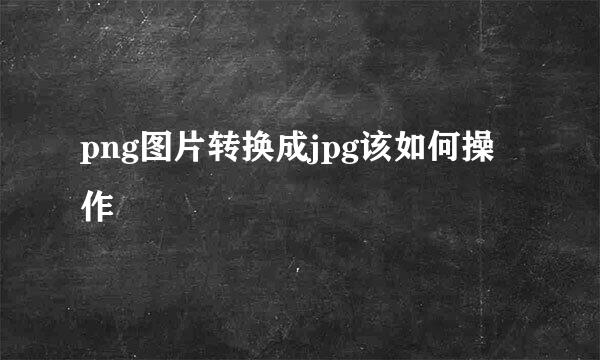 png图片转换成jpg该如何操作