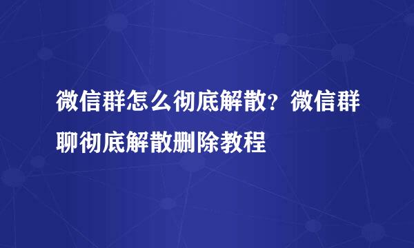 微信群怎么彻底解散？微信群聊彻底解散删除教程