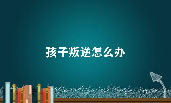 孩子叛逆怎么办