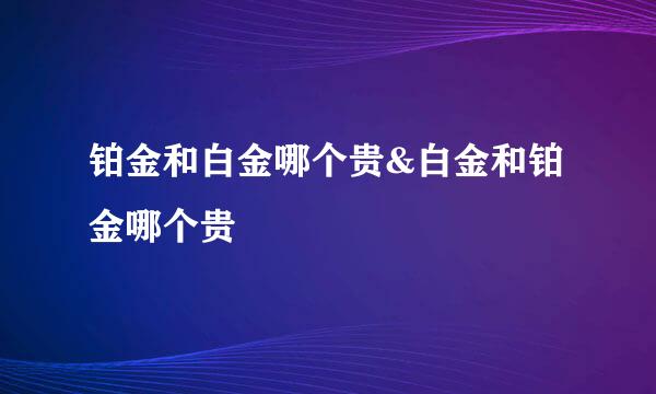 铂金和白金哪个贵&白金和铂金哪个贵