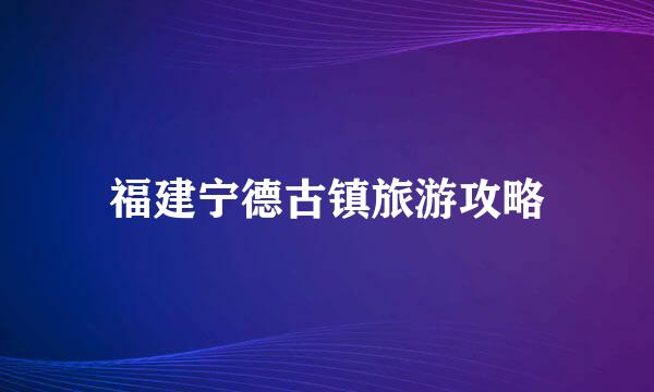 福建宁德古镇旅游攻略