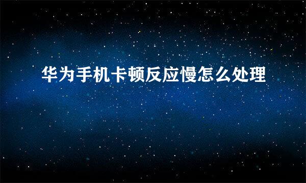 华为手机卡顿反应慢怎么处理