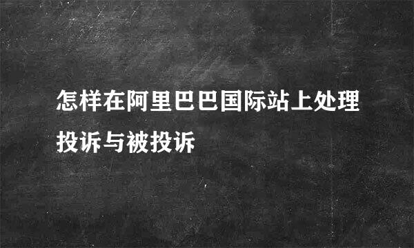 怎样在阿里巴巴国际站上处理投诉与被投诉