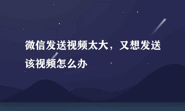 微信发送视频太大，又想发送该视频怎么办