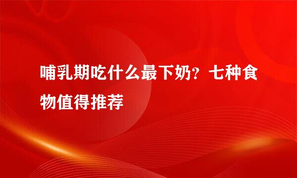 哺乳期吃什么最下奶？七种食物值得推荐
