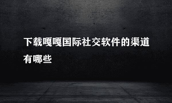 下载嘎嘎国际社交软件的渠道有哪些