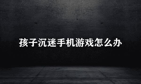 孩子沉迷手机游戏怎么办