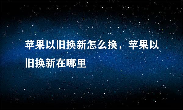 苹果以旧换新怎么换，苹果以旧换新在哪里
