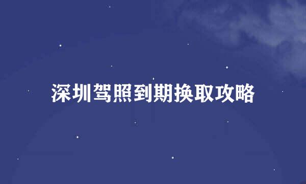 深圳驾照到期换取攻略