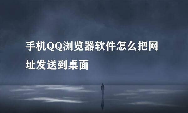 手机QQ浏览器软件怎么把网址发送到桌面