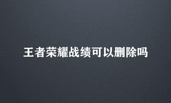 王者荣耀战绩可以删除吗