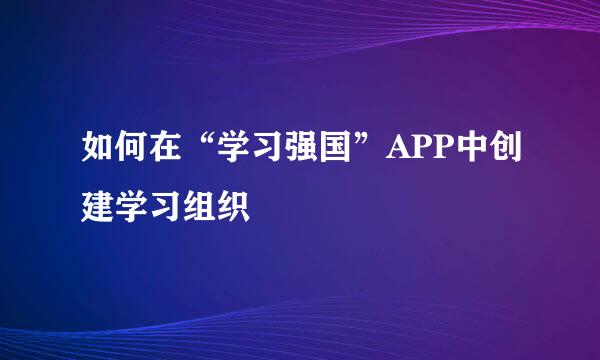 如何在“学习强国”APP中创建学习组织