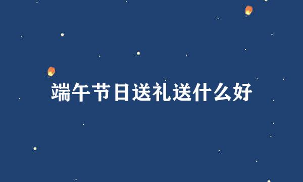 端午节日送礼送什么好