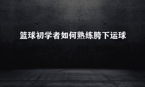 篮球初学者如何熟练胯下运球