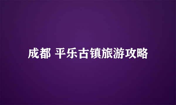 成都 平乐古镇旅游攻略
