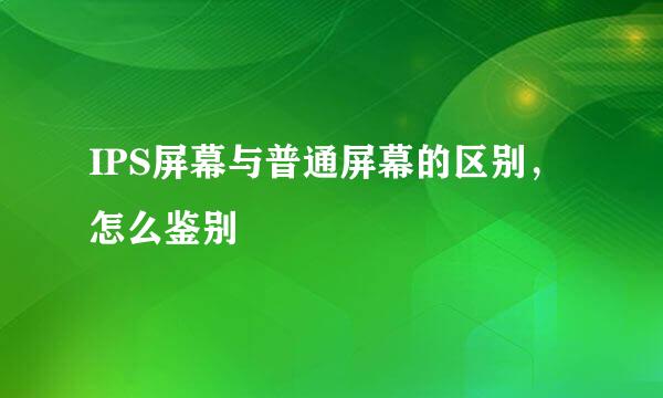 IPS屏幕与普通屏幕的区别，怎么鉴别