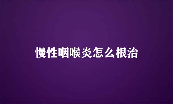 慢性咽喉炎怎么根治