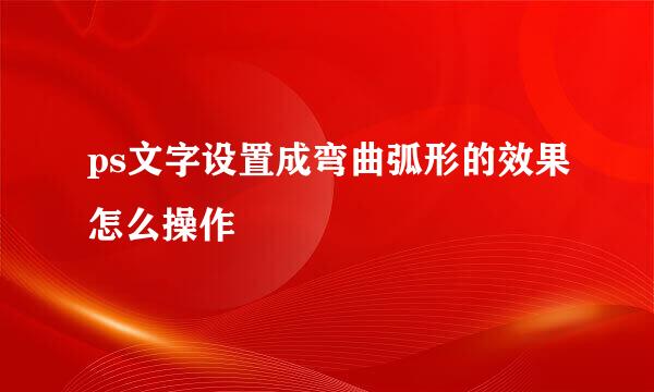 ps文字设置成弯曲弧形的效果怎么操作