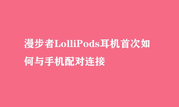 漫步者LolliPods耳机首次如何与手机配对连接