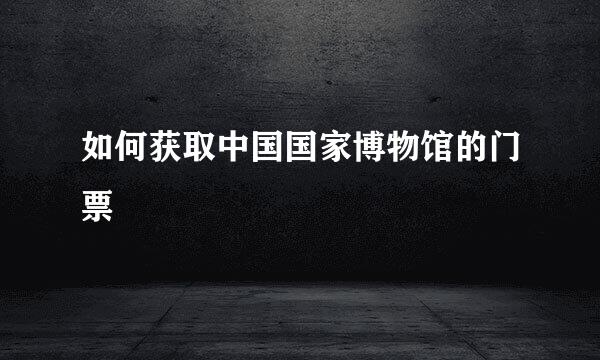 如何获取中国国家博物馆的门票