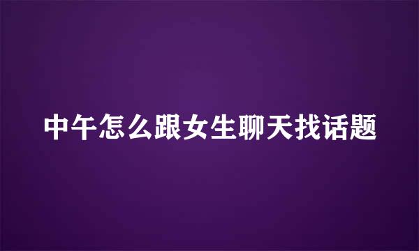 中午怎么跟女生聊天找话题