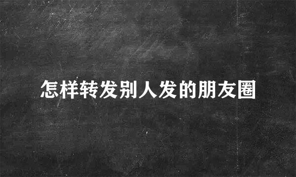 怎样转发别人发的朋友圈
