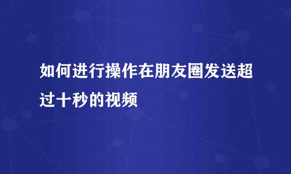 如何进行操作在朋友圈发送超过十秒的视频