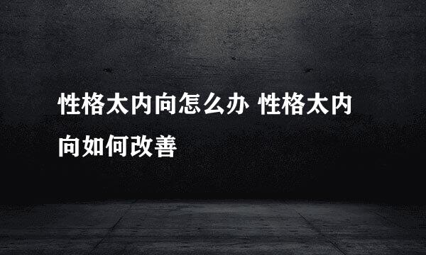 性格太内向怎么办 性格太内向如何改善