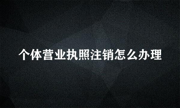个体营业执照注销怎么办理