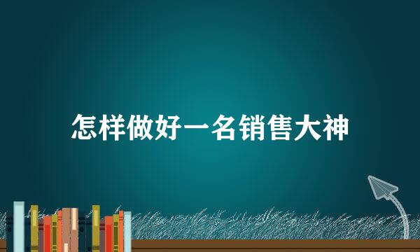 怎样做好一名销售大神