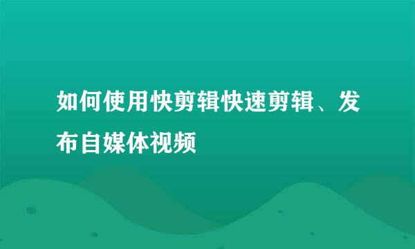 如何使用快剪辑快速剪辑、发布自媒体视频