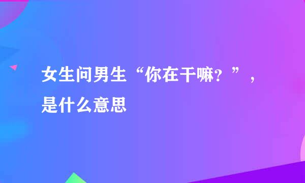 女生问男生“你在干嘛？”，是什么意思
