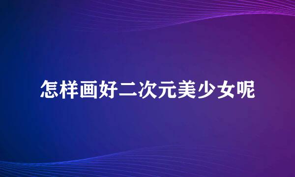 怎样画好二次元美少女呢