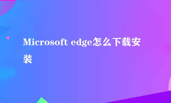 Microsoft edge怎么下载安装