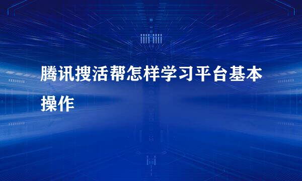 腾讯搜活帮怎样学习平台基本操作
