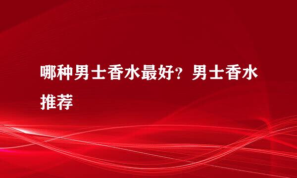 哪种男士香水最好？男士香水推荐