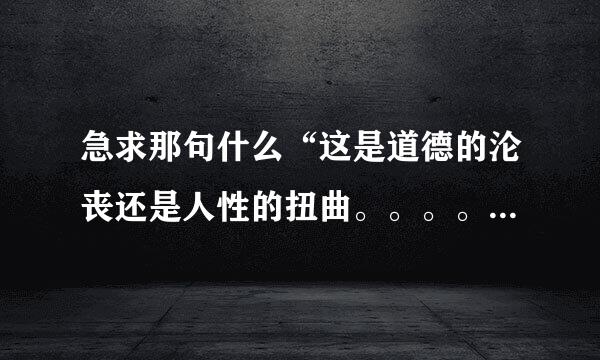 急求那句什么“这是道德的沦丧还是人性的扭曲。。。。”一整句完整是什么，是什么节目里面的，急求！