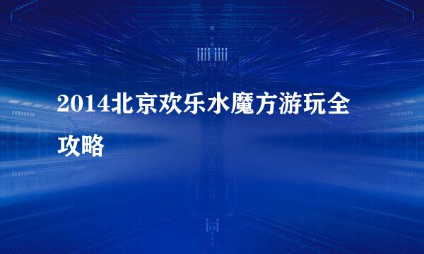 2014北京欢乐水魔方游玩全攻略