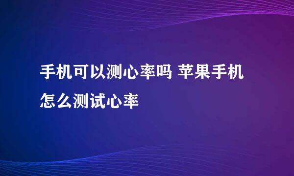 手机可以测心率吗 苹果手机怎么测试心率